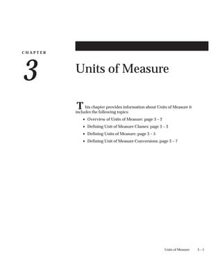 C H A P T E R
3
T
3 – 1
Units of Measure
Units of Measure
his chapter provides information about Units of Measure it
includes the following topics:
• Overview of Units of Measure: page 3 – 2
• Defining Unit of Measure Classes: page 3 – 3
• Defining Units of Measure: page 3 – 5
• Defining Unit of Measure Conversions: page 3 – 7
 