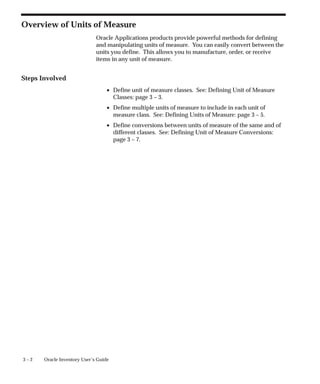 3 – 2 Oracle Inventory User’s Guide
Overview of Units of Measure
Oracle Applications products provide powerful methods for defining
and manipulating units of measure. You can easily convert between the
units you define. This allows you to manufacture, order, or receive
items in any unit of measure.
Steps Involved
• Define unit of measure classes. See: Defining Unit of Measure
Classes: page 3 – 3.
• Define multiple units of measure to include in each unit of
measure class. See: Defining Units of Measure: page 3 – 5.
• Define conversions between units of measure of the same and of
different classes. See: Defining Unit of Measure Conversions:
page 3 – 7.
 