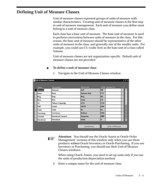☞
3 – 3
Units of Measure
Defining Unit of Measure Classes
Unit of measure classes represent groups of units of measure with
similar characteristics. Creating unit of measure classes is the first step
in unit of measure management. Each unit of measure you define must
belong to a unit of measure class.
Each class has a base unit of measure. The base unit of measure is used
to perform conversions between units of measure in the class. For this
reason, the base unit of measure should be representative of the other
units of measure in the class, and generally one of the smaller units. For
example, you could use CU (cubic feet) as the base unit of a class called
Volume.
Unit of measure classes are not organization–specific. Default unit of
measure classes are not provided.
" To define a unit of measure class:
1. Navigate to the Unit of Measure Classes window.
Attention: You should use the Oracle Assets or Oracle Order
Management versions of this window only when you use those
products without Oracle Inventory or Oracle Purchasing. If you use
Inventory or Purchasing, you should use their Unit of Measure
Classes windows.
When using Oracle Assets, you need to set up units only if you use
the units of production depreciation method.
2. Enter a unique name for the unit of measure class.
 