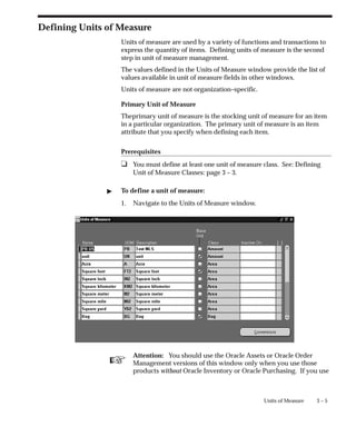 ☞
3 – 5
Units of Measure
Defining Units of Measure
Units of measure are used by a variety of functions and transactions to
express the quantity of items. Defining units of measure is the second
step in unit of measure management.
The values defined in the Units of Measure window provide the list of
values available in unit of measure fields in other windows.
Units of measure are not organization–specific.
Primary Unit of Measure
Theprimary unit of measure is the stocking unit of measure for an item
in a particular organization. The primary unit of measure is an item
attribute that you specify when defining each item.
Prerequisites
❑ You must define at least one unit of measure class. See: Defining
Unit of Measure Classes: page 3 – 3.
" To define a unit of measure:
1. Navigate to the Units of Measure window.
Attention: You should use the Oracle Assets or Oracle Order
Management versions of this window only when you use those
products without Oracle Inventory or Oracle Purchasing. If you use
 