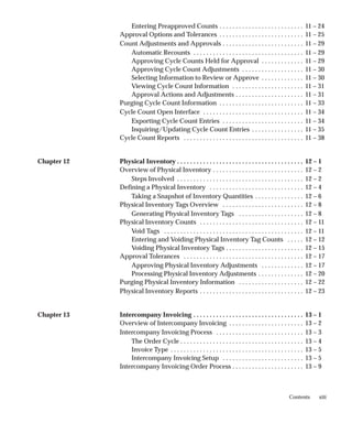 xiii
Contents
Entering Preapproved Counts 11 – 24
. . . . . . . . . . . . . . . . . . . . . . . . . .
Approval Options and Tolerances 11 – 25
. . . . . . . . . . . . . . . . . . . . . . . . . .
Count Adjustments and Approvals 11 – 29
. . . . . . . . . . . . . . . . . . . . . . . . .
Automatic Recounts 11 – 29
. . . . . . . . . . . . . . . . . . . . . . . . . . . . . . . . . .
Approving Cycle Counts Held for Approval 11 – 29
. . . . . . . . . . . . .
Approving Cycle Count Adjustments 11 – 30
. . . . . . . . . . . . . . . . . . .
Selecting Information to Review or Approve 11 – 30
. . . . . . . . . . . . .
Viewing Cycle Count Information 11 – 31
. . . . . . . . . . . . . . . . . . . . . .
Approval Actions and Adjustments 11 – 31
. . . . . . . . . . . . . . . . . . . . .
Purging Cycle Count Information 11 – 33
. . . . . . . . . . . . . . . . . . . . . . . . . .
Cycle Count Open Interface 11 – 34
. . . . . . . . . . . . . . . . . . . . . . . . . . . . . . .
Exporting Cycle Count Entries 11 – 34
. . . . . . . . . . . . . . . . . . . . . . . . .
Inquiring/Updating Cycle Count Entries 11 – 35
. . . . . . . . . . . . . . . .
Cycle Count Reports 11 – 38
. . . . . . . . . . . . . . . . . . . . . . . . . . . . . . . . . . . . .
Chapter 12 Physical Inventory 12 – 1
. . . . . . . . . . . . . . . . . . . . . . . . . . . . . . . . . . . . . . .
Overview of Physical Inventory 12 – 2
. . . . . . . . . . . . . . . . . . . . . . . . . . . .
Steps Involved 12 – 2
. . . . . . . . . . . . . . . . . . . . . . . . . . . . . . . . . . . . . . .
Defining a Physical Inventory 12 – 4
. . . . . . . . . . . . . . . . . . . . . . . . . . . . .
Taking a Snapshot of Inventory Quantities 12 – 6
. . . . . . . . . . . . . . .
Physical Inventory Tags Overview 12 – 8
. . . . . . . . . . . . . . . . . . . . . . . . .
Generating Physical Inventory Tags 12 – 8
. . . . . . . . . . . . . . . . . . . .
Physical Inventory Counts 12 – 11
. . . . . . . . . . . . . . . . . . . . . . . . . . . . . . . .
Void Tags 12 – 11
. . . . . . . . . . . . . . . . . . . . . . . . . . . . . . . . . . . . . . . . . . .
Entering and Voiding Physical Inventory Tag Counts 12 – 12
. . . . .
Voiding Physical Inventory Tags 12 – 15
. . . . . . . . . . . . . . . . . . . . . . . .
Approval Tolerances 12 – 17
. . . . . . . . . . . . . . . . . . . . . . . . . . . . . . . . . . . . .
Approving Physical Inventory Adjustments 12 – 17
. . . . . . . . . . . . .
Processing Physical Inventory Adjustments 12 – 20
. . . . . . . . . . . . . .
Purging Physical Inventory Information 12 – 22
. . . . . . . . . . . . . . . . . . . .
Physical Inventory Reports 12 – 23
. . . . . . . . . . . . . . . . . . . . . . . . . . . . . . . .
Chapter 13 Intercompany Invoicing 13 – 1
. . . . . . . . . . . . . . . . . . . . . . . . . . . . . . . . . .
Overview of Intercompany Invoicing 13 – 2
. . . . . . . . . . . . . . . . . . . . . . .
Intercompany Invoicing Process 13 – 3
. . . . . . . . . . . . . . . . . . . . . . . . . . .
The Order Cycle 13 – 4
. . . . . . . . . . . . . . . . . . . . . . . . . . . . . . . . . . . . . .
Invoice Type 13 – 5
. . . . . . . . . . . . . . . . . . . . . . . . . . . . . . . . . . . . . . . . .
Intercompany Invoicing Setup 13 – 5
. . . . . . . . . . . . . . . . . . . . . . . . .
Intercompany Invoicing Order Process 13 – 9
. . . . . . . . . . . . . . . . . . . . . .
 