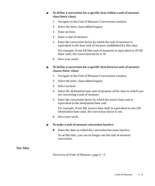 3 – 9
Units of Measure
" To define a conversion for a specific item within a unit of measure
class (Intra–class):
1. Navigate to the Unit of Measure Conversions window.
2. Select the Intra–class tabbed region.
3. Enter an item.
4. Enter a unit of measure.
5. Enter the conversion factor by which the unit of measure is
equivalent to the base unit of measure established for this class.
For example, if one LB (this unit of measure) is equivalent to 16 OZ
(base unit), the conversion factor is 16.
6. Save your work.
" To define a conversion for a specific item between unit of measure
classes (Inter–class):
1. Navigate to the Unit of Measure Conversions window.
2. Select the Inter–class tabbed region.
3. Select an item.
4. Select the destination base unit of measure of the class to which you
are converting a unit of measure.
5. Enter the conversion factor by which the source base unit is
equivalent to the destination base unit.
For example, if one ML (source base unit) is equivalent to one GR
(destination base unit), the conversion factor is one.
6. Save your work.
" To make a unit of measure conversion inactive:
H Enter the date on which the conversion becomes inactive.
As of this date, you can no longer use the unit of measure
conversion.
See Also
Overview of Units of Measure: page 3 – 2
 