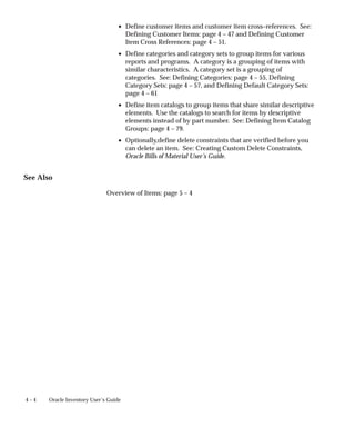 4 – 4 Oracle Inventory User’s Guide
• Define customer items and customer item cross–references. See:
Defining Customer Items: page 4 – 47 and Defining Customer
Item Cross References: page 4 – 51.
• Define categories and category sets to group items for various
reports and programs. A category is a grouping of items with
similar characteristics. A category set is a grouping of
categories. See: Defining Categories: page 4 – 55, Defining
Category Sets: page 4 – 57, and Defining Default Category Sets:
page 4 – 61
• Define item catalogs to group items that share similar descriptive
elements. Use the catalogs to search for items by descriptive
elements instead of by part number. See: Defining Item Catalog
Groups: page 4 – 79.
• Optionally,define delete constraints that are verified before you
can delete an item. See: Creating Custom Delete Constraints,
Oracle Bills of Material User’s Guide.
See Also
Overview of Items: page 5 – 4
 