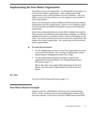 4 – 5
Item Setup and Control
Implementing the Item Master Organization
You define items in one organization. To distinguish it from others, we
call it the Item Master organization. Other organizations (child
organizations) refer to the Item Master for item definition. After you
define an item in the Item Master, you can assign it to any number of
other organizations.
There is no functional or technical difference between the Item Master
organization and other organizations. However, for simplicity, Oracle
recommends that you limit the Item Master to just an item definition
organization.
Oracle also recommends that you do not define multiple item masters.
This can make item definition and maintenance confusing. In addition,
multiple item masters are distinct entities, with no relationship to each
other. You cannot associate items in one item master organization with
another item master organization. You cannot copy items across item
master organizations.
" To create the item master:
1. Use the Organization window to create the organization you want
to use as the Item Master. See: Creating an Organization, Oracle
Human Resource Management Systems User’s Guide.
2. Use the Organization Parameters window to specify that
organization as the Item Master. See: Defining Organization
Parameters: page 2 – 5.
This is also where you assign child organizations to the Item
Master. The item master organization uses itself as the Item
Master.
See Also
Overview of Item Setup and Control: page 4 – 3.
Item Master Business Example
Suppose you have a distribution warehouse and a manufacturing
factory. In the warehouse, the item has independent demand and is
min–max planned. In the factory, the item is MRP planned and built.
 