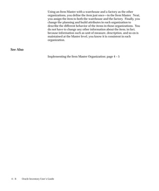 4 – 6 Oracle Inventory User’s Guide
Using an Item Master with a warehouse and a factory as the other
organizations, you define the item just once—in the Item Master. Next,
you assign the item to both the warehouse and the factory. Finally, you
change the planning and build attributes in each organization to
describe the different behavior of the items in those organizations. You
do not have to change any other information about the item; in fact,
because information such as unit of measure, description, and so on is
maintained at the Master level, you know it is consistent in each
organization.
See Also
Implementing the Item Master Organization: page 4 – 5
 