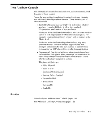 4 – 7
Item Setup and Control
Item Attribute Controls
Item attributes are information about an item, such as order cost, lead
time, and revision control.
One of the prerequisites for defining items (and assigning values to
item attributes) is setting attribute controls. There are two types of
attribute control:
• Control level (Master level vs. Org level): Determines whether
you have centralized (Master level) or decentralized
(Organization level) control of item attributes.
Attributes maintained at the Master level have the same attribute
values in each organization in which an item is assigned. For
example, you maintain an item’s primary unit of measure at the
Master level.
Attributes maintained at the Organization level may have
different attribute values in different organizations. For
example, an item may be min–max planned in a distribution
organization but MRP planned in a production organization.
• Status control: Describes whether certain status attributes have
default values that appear when you assign a status code to an
item, and whether status codes control those attribute values
after the defaults are assigned to an item.
The status attributes are:
– BOM Allowed
– Build in WIP
– Customer Orders Enabled
– Internal Orders Enabled
– Invoice Enabled
– Transactable
– Purchasable
– Stockable
See Also
Status Attributes and Item Status Control: page 4 – 10
Item Attributes Listed by Group Name: page 5 – 22
 