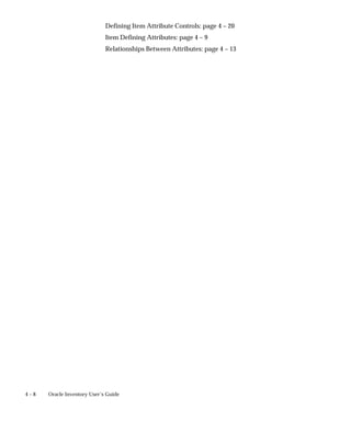4 – 8 Oracle Inventory User’s Guide
Defining Item Attribute Controls: page 4 – 20
Item Defining Attributes: page 4 – 9
Relationships Between Attributes: page 4 – 13
 