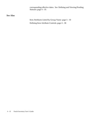 4 – 12 Oracle Inventory User’s Guide
corresponding effective dates. See: Defining and Viewing Pending
Statuses: page 4 – 25.
See Also
Item Attributes Listed by Group Name: page 5 – 22
Defining Item Attribute Controls: page 4 – 20
 