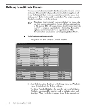 ☞
4 – 20 Oracle Inventory User’s Guide
Defining Item Attribute Controls
You can choose between centralized and decentralized control of item
attributes. The control level you define for an attribute applies to all
items. Defining attribute controls does not determine the value of an
attribute, only the level at which it is controlled. You assign values to
the attributes when you define an item.
Attention: Oracle strongly recommends that you create only
one Item Master organization. Assign all other organizations
to this master. This allows you to associate the same item with
a variety of assigned organizations—eliminating the need to
replicate identical items between organizations. This
documentation assumes you are using a single Item Master.
" To define item attribute controls:
1. Navigate to the Item Attribute Controls window.
2. Scan the information displayed in the Group Name and Attribute
Name fields to locate the desired attribute.
The Group Name field displays the name for a group of attributes.
Attributes are grouped by function, such as Main, Inventory, and
Receiving. When you define or update items, define templates, or
 