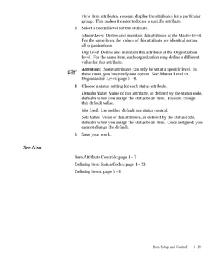 ☞
4 – 21
Item Setup and Control
view item attributes, you can display the attributes for a particular
group. This makes it easier to locate a specific attribute.
3. Select a control level for the attribute.
Master Level: Define and maintain this attribute at the Master level.
For the same item, the values of this attribute are identical across
all organizations.
Org Level: Define and maintain this attribute at the Organization
level. For the same item, each organization may define a different
value for this attribute.
Attention: Some attributes can only be set at a specific level. In
these cases, you have only one option. See: Master Level vs.
Organization Level: page 5 – 6.
4. Choose a status setting for each status attribute.
Defaults Value: Value of this attribute, as defined by the status code,
defaults when you assign the status to an item. You can change
this default value.
Not Used: Use neither default nor status control.
Sets Value: Value of this attribute, as defined by the status code,
defaults when you assign the status to an item. Once assigned, you
cannot change the default.
5. Save your work.
See Also
Item Attribute Controls: page 4 – 7
Defining Item Status Codes: page 4 – 23
Defining Items: page 5 – 8
 