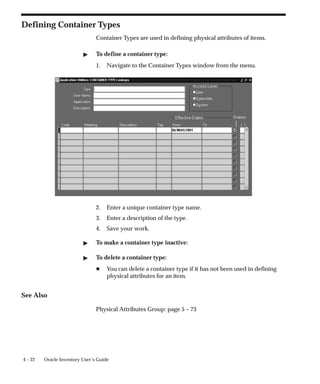 4 – 22 Oracle Inventory User’s Guide
Defining Container Types
Container Types are used in defining physical attributes of items.
" To define a container type:
1. Navigate to the Container Types window from the menu.
2. Enter a unique container type name.
3. Enter a description of the type.
4. Save your work.
" To make a container type inactive:
" To delete a container type:
H You can delete a container type if it has not been used in defining
physical attributes for an item.
See Also
Physical Attributes Group: page 5 – 73
 