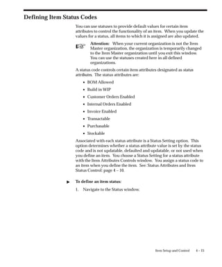 ☞
4 – 23
Item Setup and Control
Defining Item Status Codes
You can use statuses to provide default values for certain item
attributes to control the functionality of an item. When you update the
values for a status, all items to which it is assigned are also updated.
Attention: When your current organization is not the Item
Master organization, the organization is temporarily changed
to the Item Master organization until you exit this window.
You can use the statuses created here in all defined
organizations.
A status code controls certain item attributes designated as status
attributes. The status attributes are:
• BOM Allowed
• Build in WIP
• Customer Orders Enabled
• Internal Orders Enabled
• Invoice Enabled
• Transactable
• Purchasable
• Stockable
Associated with each status attribute is a Status Setting option. This
option determines whether a status attribute value is set by the status
code and is not updatable, defaulted and updatable, or not used when
you define an item. You choose a Status Setting for a status attribute
with the Item Attributes Controls window. You assign a status code to
an item when you define the item. See: Status Attributes and Item
Status Control: page 4 – 10.
" To define an item status:
1. Navigate to the Status window.
 