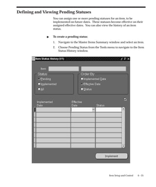 4 – 25
Item Setup and Control
Defining and Viewing Pending Statuses
You can assign one or more pending statuses for an item, to be
implemented on future dates. These statuses become effective on their
assigned effective dates. You can also view the history of an item
status.
" To create a pending status:
1. Navigate to the Master Items Summary window and select an item.
2. Choose Pending Status from the Tools menu to navigate to the Item
Status History window.
 