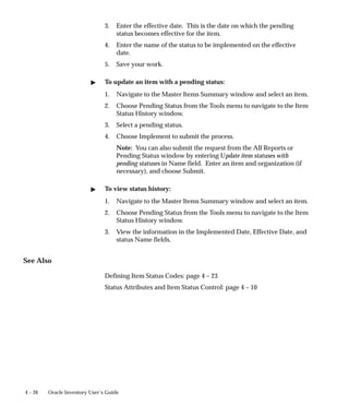 4 – 26 Oracle Inventory User’s Guide
3. Enter the effective date. This is the date on which the pending
status becomes effective for the item.
4. Enter the name of the status to be implemented on the effective
date.
5. Save your work.
" To update an item with a pending status:
1. Navigate to the Master Items Summary window and select an item.
2. Choose Pending Status from the Tools menu to navigate to the Item
Status History window.
3. Select a pending status.
4. Choose Implement to submit the process.
Note: You can also submit the request from the All Reports or
Pending Status window by entering Update item statuses with
pending statuses in Name field. Enter an item and organization (if
necessary), and choose Submit.
" To view status history:
1. Navigate to the Master Items Summary window and select an item.
2. Choose Pending Status from the Tools menu to navigate to the Item
Status History window.
3. View the information in the Implemented Date, Effective Date, and
status Name fields.
See Also
Defining Item Status Codes: page 4 – 23
Status Attributes and Item Status Control: page 4 – 10
 