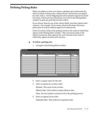 4 – 27
Item Setup and Control
Defining Picking Rules
When you define an item you choose a picking rule to determine the
order in which revisions, lots, subinventories, and locators are picked
for sales order.s. Oracle Shipping Execution submits requests to Oracle
Inventory, which uses the information you enter in the Picking Rules
window to generate pick lists for sales orders.
If you choose None for any of the criteria fields, Inventory ignores that
criterion. For example, if you choose None for Revision, Inventory
picks units of an item without regard to revision levels.
Oracle Inventory looks at the picking criteria in the order in which they
appear in the Picking Rules window. Then, Inventory looks at the
options (except for None options) for each criterion in the order in
which they appear beneath each criterion.
" To define a picking rule:
1. Navigate to the Picking Rules window.
2. Enter a unique name for the rule.
3. Select an option for revision order:
Revision: Pick most recent revision.
Effective Date: Pick earliest revision effective date.
None: Do not consider revision levels in the picking process.
4. Select an option for lot order:
Expiration Date: Pick earliest lot expiration date.
 