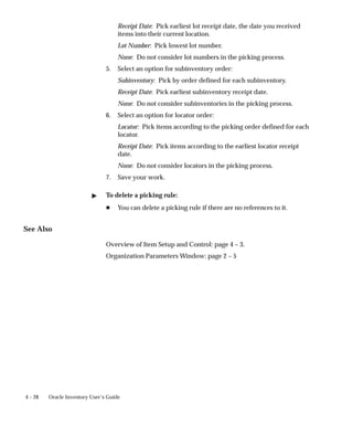 4 – 28 Oracle Inventory User’s Guide
Receipt Date: Pick earliest lot receipt date, the date you received
items into their current location.
Lot Number: Pick lowest lot number.
None: Do not consider lot numbers in the picking process.
5. Select an option for subinventory order:
Subinventory: Pick by order defined for each subinventory.
Receipt Date: Pick earliest subinventory receipt date.
None: Do not consider subinventories in the picking process.
6. Select an option for locator order:
Locator: Pick items according to the picking order defined for each
locator.
Receipt Date: Pick items according to the earliest locator receipt
date.
None: Do not consider locators in the picking process.
7. Save your work.
" To delete a picking rule:
H You can delete a picking rule if there are no references to it.
See Also
Overview of Item Setup and Control: page 4 – 3.
Organization Parameters Window: page 2 – 5
 