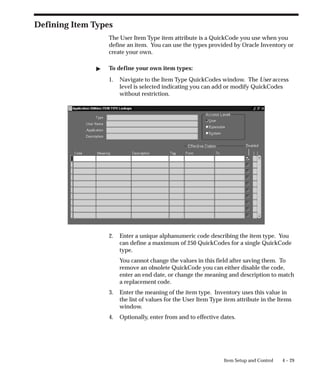 4 – 29
Item Setup and Control
Defining Item Types
The User Item Type item attribute is a QuickCode you use when you
define an item. You can use the types provided by Oracle Inventory or
create your own.
" To define your own item types:
1. Navigate to the Item Type QuickCodes window. The User access
level is selected indicating you can add or modify QuickCodes
without restriction.
2. Enter a unique alphanumeric code describing the item type. You
can define a maximum of 250 QuickCodes for a single QuickCode
type.
You cannot change the values in this field after saving them. To
remove an obsolete QuickCode you can either disable the code,
enter an end date, or change the meaning and description to match
a replacement code.
3. Enter the meaning of the item type. Inventory uses this value in
the list of values for the User Item Type item attribute in the Items
window.
4. Optionally, enter from and to effective dates.
 