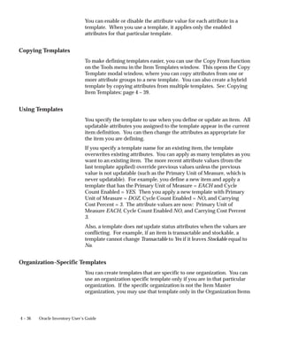 4 – 36 Oracle Inventory User’s Guide
You can enable or disable the attribute value for each attribute in a
template. When you use a template, it applies only the enabled
attributes for that particular template.
Copying Templates
To make defining templates easier, you can use the Copy From function
on the Tools menu in the Item Templates window. This opens the Copy
Template modal window, where you can copy attributes from one or
more attribute groups to a new template. You can also create a hybrid
template by copying attributes from multiple templates. See: Copying
Item Templates: page 4 – 39.
Using Templates
You specify the template to use when you define or update an item. All
updatable attributes you assigned to the template appear in the current
item definition. You can then change the attributes as appropriate for
the item you are defining.
If you specify a template name for an existing item, the template
overwrites existing attributes. You can apply as many templates as you
want to an existing item. The more recent attribute values (from the
last template applied) override previous values unless the previous
value is not updatable (such as the Primary Unit of Measure, which is
never updatable). For example, you define a new item and apply a
template that has the Primary Unit of Measure = EACH and Cycle
Count Enabled = YES. Then you apply a new template with Primary
Unit of Measure = DOZ, Cycle Count Enabled = NO, and Carrying
Cost Percent = 3. The attribute values are now: Primary Unit of
Measure EACH, Cycle Count Enabled NO, and Carrying Cost Percent
3.
Also, a template does not update status attributes when the values are
conflicting. For example, if an item is transactable and stockable, a
template cannot change Transactable to Yes if it leaves Stockable equal to
No.
Organization–Specific Templates
You can create templates that are specific to one organization. You can
use an organization specific template only if you are in that particular
organization. If the specific organization is not the Item Master
organization, you may use that template only in the Organization Items
 