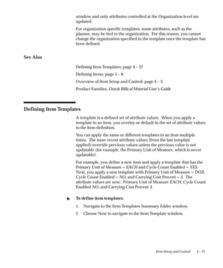 4 – 37
Item Setup and Control
window and only attributes controlled at the Organization level are
updated.
For organization specific templates, some attributes, such as the
planner, may be tied to the organization. For this reason, you cannot
change the organization specified in the template once the template has
been defined.
See Also
Defining Item Templates: page 4 – 37
Defining Items: page 5 – 8
Overview of Item Setup and Control: page 4 – 3.
Product Families, Oracle Bills of Material User’s Guide
Defining Item Templates
A template is a defined set of attribute values. When you apply a
template to an item, you overlay or default in the set of attribute values
to the item definition.
You can apply the same or different templates to an item multiple
times. The more recent attribute values (from the last template
applied) override previous values unless the previous value is not
updatable (for example, the Primary Unit of Measure, which is never
updatable).
For example, you define a new item and apply a template that has the
Primary Unit of Measure = EACH and Cycle Count Enabled = YES.
Next, you apply a new template with Primary Unit of Measure = DOZ,
Cycle Count Enabled = NO, and Carrying Cost Percent = 3. The
attribute values are now: Primary Unit of Measure EACH, Cycle Count
Enabled NO, and Carrying Cost Percent 3.
" To define item templates:
1. Navigate to the Item Templates Summary folder window.
2. Choose New to navigate to the Item Template window.
 