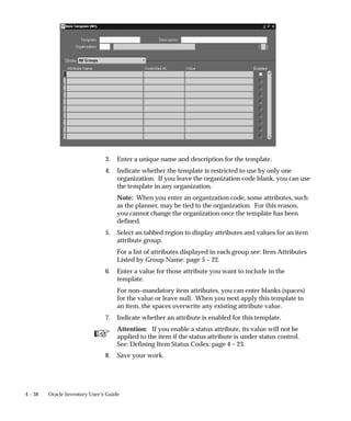 ☞
4 – 38 Oracle Inventory User’s Guide
3. Enter a unique name and description for the template.
4. Indicate whether the template is restricted to use by only one
organization. If you leave the organization code blank, you can use
the template in any organization.
Note: When you enter an organization code, some attributes, such
as the planner, may be tied to the organization. For this reason,
you cannot change the organization once the template has been
defined.
5. Select an tabbed region to display attributes and values for an item
attribute group.
For a list of attributes displayed in each group see: Item Attributes
Listed by Group Name: page 5 – 22.
6. Enter a value for those attribute you want to include in the
template.
For non–mandatory item attributes, you can enter blanks (spaces)
for the value or leave null. When you next apply this template to
an item, the spaces overwrite any existing attribute value.
7. Indicate whether an attribute is enabled for this template.
Attention: If you enable a status attribute, its value will not be
applied to the item if the status attribute is under status control.
See: Defining Item Status Codes: page 4 – 23.
8. Save your work.
 