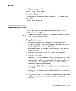 ☞
4 – 39
Item Setup and Control
See Also
Item Templates: page 4 – 31
Item Attribute Controls: page 4 – 7
Status Control: page 4 – 10
Customizing the Presentation of Data in a Folder, Oracle Applications
User’s Guide
Defining Items: page 5 – 8
Copying Item Templates
Use the Copy Template window to copy attributes from existing
templates to a new template.
Attention: Templates created with this function are not validated
until you apply them to an item.
" To copy item templates:
1. Enter a new template and description in the Item Templates
window. Optionally select an organization; otherwise, you will be
able to copy templates for all organizations.
2. Choose Copy From on the Tools menu to open the Copy Template
modal window.
3. Select the template from which you want to copy attributes.
4. Select the copy mode:
Overwrite – All selected attribute values, including Null, are copied.
Append – Only attributes which are null in the target template are
copied. This mode is applicable only when you have already
copied attributes from one template.
Overwrite Not Null – All selected attribute values, excluding Null,
are copied.
5. Deselect any attribute groups for which you do not want attributes
copied.
6. Select Apply to copy the attributes. This leaves the Copy Template
window open so that you can copy attributes from another
template.
 