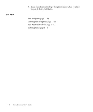 4 – 40 Oracle Inventory User’s Guide
7. Select Done to close the Copy Template window when you have
copied all desired attributes.
See Also
Item Templates: page 4 – 31
Defining Item Templates: page 4 – 37
Item Attribute Controls: page 4 – 7
Defining Items: page 5 – 8
 