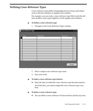 4 – 41
Item Setup and Control
Defining Cross–Reference Types
Cross–reference types define relationships between items and entities
such as old item numbers or supplier item numbers.
For example, you can create a cross–reference type Old to track the old
item numbers, and a type Supplier to track supplier part numbers.
" To define a cross–reference type:
1. Navigate to the Cross–Reference Types window.
2. Enter a unique cross–reference type name.
3. Save your work.
" To make a cross–reference type inactive:
H Enter the date on which the cross–reference type becomes inactive.
As of this date, you cannot assign this cross–reference type to an
item.
" To delete a cross–reference type:
H You can delete a cross–reference if it has not been used by any item.
 
