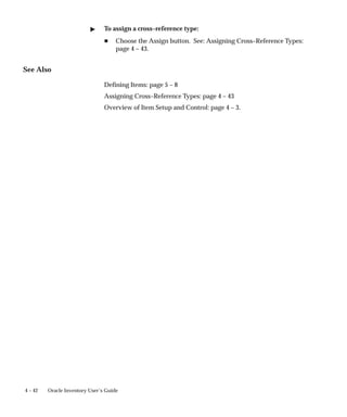 4 – 42 Oracle Inventory User’s Guide
" To assign a cross–reference type:
H Choose the Assign button. See: Assigning Cross–Reference Types:
page 4 – 43.
See Also
Defining Items: page 5 – 8
Assigning Cross–Reference Types: page 4 – 43
Overview of Item Setup and Control: page 4 – 3.
 