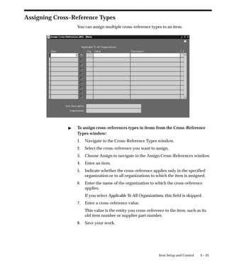 4 – 43
Item Setup and Control
Assigning Cross–Reference Types
You can assign multiple cross–reference types to an item.
" To assign cross–references types to items from the Cross–Reference
Types window:
1. Navigate to the Cross–Reference Types window.
2. Select the cross–reference you want to assign.
3. Choose Assign to navigate to the Assign Cross–References window.
4. Enter an item.
5. Indicate whether the cross–reference applies only in the specified
organization or to all organizations to which the item is assigned.
6. Enter the name of the organization to which the cross–reference
applies.
If you select Applicable To All Organizations, this field is skipped.
7. Enter a cross–reference value.
This value is the entity you cross–reference to the item, such as its
old item number or supplier part number.
8. Save your work.
 