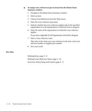 4 – 44 Oracle Inventory User’s Guide
" To assign cross–references types to items from the Master Items
Summary window:
1. Navigate to the Master Items Summary window.
2. Select an item.
3. Choose Cross References from the Tools menu.
4. Enter the cross–reference type name.
5. Indicate whether the cross–reference applies only in the specified
organization or to all organizations to which the item is assigned.
6. Enter the name of the organization to which the cross–reference
applies.
If you select Applicable To All Organizations, this field is skipped.
7. Enter a cross–reference value.
This value is the entity you cross–reference to the item, such as its
old item number or supplier part number.
8. Save your work.
See Also
Defining Items: page 5 – 8
Defining Cross–Reference Types: page 4 – 41
Overview of Item Setup and Control: page 4 – 3.
 