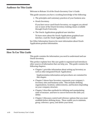 xviii Oracle Inventory User’s Guide
Audience for This Guide
Welcome to Release 11i of the Oracle Inventory User’s Guide.
This guide assumes you have a working knowledge of the following:
• The principles and customary practices of your business area
• Oracle Inventory
If you have never used Oracle Inventory, we suggest you attend
one or more of the Oracle Inventory training classes available
through Oracle University.
• The Oracle Applications graphical user interface
To learn more about the Oracle Applications graphical user
interface, read the Oracle Applications User’s Guide.
See Other Information Sources for more information about Oracle
Applications product information.
How To Use This Guide
This guide contains the information you need to understand and use
Oracle Inventory.
This preface explains how this user guide is organized and introduces
other sources of information that can help you. This guide contains the
following chapters:
• Chapter 1 provides information about setting up Inventory as
well as other integrated Oracle Applications
Implementation information and procedures are contained in
this chapter.
• Chapter 2 shows how Inventory represents your company’s
inventory sites and business units. This includes defining
organizations, locations, subinventories, and locators depending
on your company structure.
• Chapter 3 describes methods for defining and manipulating
units of measure, and how to convert between the units you
define.
• Chapter 4 discusses control and reference options that you must
establish before defining items. These enable you to maintain,
group, reference, query, and delete your items.
 