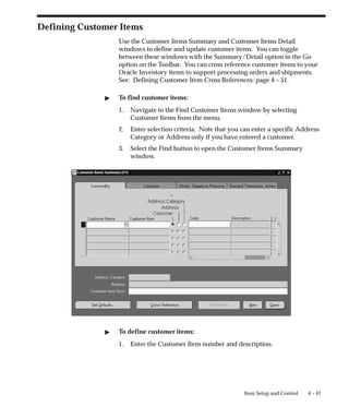 4 – 47
Item Setup and Control
Defining Customer Items
Use the Customer Items Summary and Customer Items Detail
windows to define and update customer items. You can toggle
between these windows with the Summary/Detail option in the Go
option on the Toolbar. You can cross reference customer items to your
Oracle Inventory items to support processing orders and shipments.
See: Defining Customer Item Cross References: page 4 – 51.
" To find customer items:
1. Navigate to the Find Customer Items window by selecting
Customer Items from the menu.
2. Enter selection criteria. Note that you can enter a specific Address
Category or Address only if you have entered a customer.
3. Select the Find button to open the Customer Items Summary
window.
" To define customer items:
1. Enter the Customer Item number and description.
 