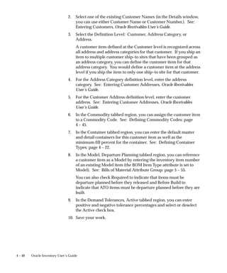 4 – 48 Oracle Inventory User’s Guide
2. Select one of the existing Customer Names (in the Details window,
you can use either Customer Name or Customer Number,). See:
Entering Customers, Oracle Receivables User’s Guide.
3. Select the Definition Level: Customer, Address Category, or
Address.
A customer item defined at the Customer level is recognized across
all address and address categories for that customer. If you ship an
item to multiple customer ship–to sites that have been grouped as
an address category, you can define the customer item for that
address category. You would define a customer item at the address
level if you ship the item to only one ship–to site for that customer.
4. For the Address Category definition level, enter the address
category. See: Entering Customer Addresses, Oracle Receivables
User’s Guide.
5. For the Customer Address definition level, enter the customer
address. See: Entering Customer Addresses, Oracle Receivables
User’s Guide.
6. In the Commodity tabbed region, you can assign the customer item
to a Commodity Code. See: Defining Commodity Codes: page
4 – 45.
7. In the Container tabbed region, you can enter the default master
and detail containers for this customer item as well as the
minimum fill percent for the container. See: Defining Container
Types: page 4 – 22.
8. In the Model, Departure Planning tabbed region, you can reference
a customer item as a Model by entering the inventory item number
of an existing Model item (the BOM Item Type attribute is set to
Model). See: Bills of Material Attribute Group: page 5 – 55.
You can also check Required to indicate that items must be
departure planned before they released and Before Build to
indicate that ATO items must be departure planned before they are
built.
9. In the Demand Tolerances, Active tabbed region, you can enter
positive and negative tolerance percentages and select or deselect
the Active check box.
10. Save your work.
 