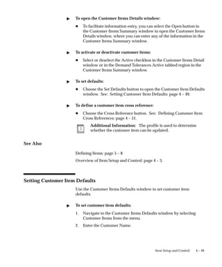 4 – 49
Item Setup and Control
" To open the Customer Items Details window:
H To facilitate information entry, you can select the Open button in
the Customer Items Summary window to open the Customer Items
Details window, where you can enter any of the information in the
Customer Items Summary window.
" To activate or deactivate customer items:
H Select or deselect the Active checkbox in the Customer Items Detail
window or in the Demand Tolerances Active tabbed region in the
Customer Items Summary window.
" To set defaults:
H Choose the Set Defaults button to open the Customer Item Defaults
window. See: Setting Customer Item Defaults: page 4 – 49.
" To define a customer item cross reference:
H Choose the Cross Reference button. See: Defining Customer Item
Cross References: page 4 – 51.
Additional Information: The profile is used to determine
whether the customer item can be updated.
See Also
Defining Items: page 5 – 8
Overview of Item Setup and Control: page 4 – 3.
Setting Customer Item Defaults
Use the Customer Items Defaults window to set customer item
defaults.
" To set customer item defaults:
1. Navigate to the Customer Items Defaults window by selecting
Customer Items from the menu.
2. Enter the Customer Name.
 