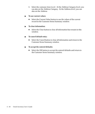4 – 50 Oracle Inventory User’s Guide
3. Select the customer item Level. At the Address Category level, you
can also set the Address Category. At the Address level, you can
also set the Address
" To use current values:
H Select the Current Value button to use the values of the current
record in the Customer Items Summary window.
" To clear information:
H Select the Clear button to clear all information but remain in this
window.
" To cancel default entry:
H Select the Cancel button to clear all information and return to the
Customer Items Summary window.
" To accept the entered defaults:
H Select the OK button to accept the entered defaults and return to
the Customer Items Summary window.
 