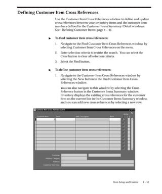 4 – 51
Item Setup and Control
Defining Customer Item Cross References
Use the Customer Item Cross References window to define and update
cross references between your inventory items and the customer item
numbers defined in the Customer Items Summary/Detail windows.
See: Defining Customer Items: page 4 – 47.
" To find customer item cross references:
1. Navigate to the Find Customer Item Cross References window by
selecting Customer Item Cross References on the menu.
2. Enter selection criteria to restrict the search. You can select the
Clear button to clear all selection criteria.
3. Select the Find button.
" To define customer item cross references:
1. Navigate to the Customer Item Cross References window by
selecting the New button in the Find Customer Item Cross
References window.
You can also navigate to this window by selecting the Cross
Reference button in the Customer Items Summary window.
Inventory displays the existing cross references for the customer
item on the current line in the Customer Items Summary window,
and you can add new cross references by selecting a new row.
 