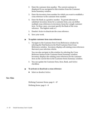 4 – 52 Oracle Inventory User’s Guide
2. Enter the customer item number. The current customer is
displayed if you navigated to this window from the Customer
Items Summary window.
3. Enter the inventory item number for which you want to establish a
cross reference to the customer item number.
4. Enter the Rank as a positive number. To permit alternate or
substitute inventory items for a customer item, you can define
multiple cross references to inventory items for a single customer
item. In these cases, you must specify the Rank of the cross
reference. The highest rank is 1.
5. Deselect Active to deactivate the cross reference.
6. Save your work.
" To update customer item cross references:
1. Navigate to the Customer Item Cross References window by
selecting the Find button in the Find Customer Item Cross
References window. Inventory displays all existing cross references
that meet your selection criteria.
You can also navigate to this window by selecting the Cross
Reference button in the Customer Items Summary window.
Inventory displays the existing cross references for the customer
item on the current line in the Customer Items Summary window.
2. You can update the Customer Item, Item, Rank, and Active
checkbox.
" To activate or deactivate a cross reference:
H Select or deselect Active.
See Also
Defining Customer Items: page 4 – 47
Defining Items: page 5 – 8
 