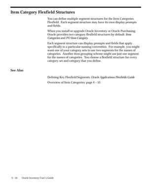 4 – 54 Oracle Inventory User’s Guide
Item Category Flexfield Structures
You can define multiple segment structures for the Item Categories
Flexfield. Each segment structure may have its own display prompts
and fields.
When you install or upgrade Oracle Inventory or Oracle Purchasing,
Oracle provides two category flexfield structures by default: Item
Categories and PO Item Category.
Each segment structure can display prompts and fields that apply
specifically to a particular naming convention. For example, you might
want one of your category sets to use two segments for the names of
categories. Another item grouping scheme might use just one segment
for the names of categories. You choose a flexfield structure for every
category set and category that you define.
See Also
Defining Key Flexfield Segments, Oracle Applications Flexfields Guide
Overview of Item Categories: page 4 – 53
 