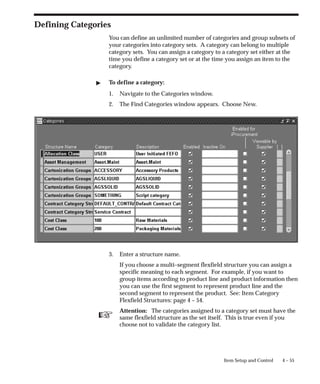 ☞
4 – 55
Item Setup and Control
Defining Categories
You can define an unlimited number of categories and group subsets of
your categories into category sets. A category can belong to multiple
category sets. You can assign a category to a category set either at the
time you define a category set or at the time you assign an item to the
category.
" To define a category:
1. Navigate to the Categories window.
2. The Find Categories window appears. Choose New.
3. Enter a structure name.
If you choose a multi–segment flexfield structure you can assign a
specific meaning to each segment. For example, if you want to
group items according to product line and product information then
you can use the first segment to represent product line and the
second segment to represent the product. See: Item Category
Flexfield Structures: page 4 – 54.
Attention: The categories assigned to a category set must have the
same flexfield structure as the set itself. This is true even if you
choose not to validate the category list.
 