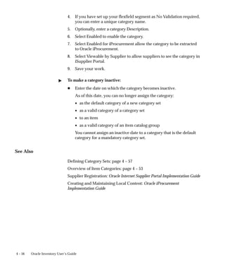 4 – 56 Oracle Inventory User’s Guide
4. If you have set up your flexfield segment as No Validation required,
you can enter a unique category name.
5. Optionally, enter a category Description.
6. Select Enabled to enable the category.
7. Select Enabled for iProcurement allow the category to be extracted
to Oracle iProcurement.
8. Select Viewable by Supplier to allow suppliers to see the category in
iSupplier Portal.
9. Save your work.
" To make a category inactive:
H Enter the date on which the category becomes inactive.
As of this date, you can no longer assign the category:
• as the default category of a new category set
• as a valid category of a category set
• to an item
• as a valid category of an item catalog group
You cannot assign an inactive date to a category that is the default
category for a mandatory category set.
See Also
Defining Category Sets: page 4 – 57
Overview of Item Categories: page 4 – 53
Supplier Registration: Oracle Internet Supplier Portal Implementation Guide
Creating and Maintaining Local Content: Oracle iProcurement
Implementation Guide
 