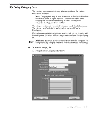 ☞
4 – 57
Item Setup and Control
Defining Category Sets
You can use categories and category sets to group items for various
reports and programs
Note: Category sets may be used as a means to develop custom lists
of items on which to report and sort. You can also create other
category sets such as John’s Priority or Jane’s Priority, with
categories like high, medium, and low.
The category set Inventory is seeded when you install Oracle Inventory.
The category set Purchasing is seeded when you install Oracle
Purchasing.
If you plan to use Order Management’s group pricing functionality with
item categories, you must add the categories to the Order Entry category
set.
Attention: You must use this window to define valid categories for
each purchasing category set before you can use Oracle Purchasing.
" To define a category set:
1. Navigate to the Category Set window.
 