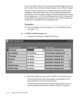 4 – 62 Oracle Inventory User’s Guide
set Inventory Item to Yes, then Inventory automatically assigns the item to
the Inventory functional area’s default category set and default category.
You may change a functional area’s default category set under certain
conditions. You should ensure that every item within the functional
area belongs to the new default category set (which replaces the existing
default category set). If the item defining attribute of the functional area
is controlled at the Organization level then the new default category set
should also be controlled at the Organization level.
Prerequisites
❑ You must define at least one category set. See: Defining Category
Sets: page 4 – 57.
" To define a default category set:
1. Navigate to the Default Category Sets window.
2. Select the category set to use as the default for the functional area.
Oracle Inventory also makes this category set mandatory for all
items defined for use by the functional area.
You should not change the Purchasing category set after you have
created requisition or purchase order lines using the categories.
 