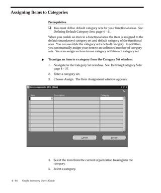4 – 64 Oracle Inventory User’s Guide
Assigning Items to Categories
Prerequisites
❑ You must define default category sets for your functional areas. See:
Defining Default Category Sets: page 4 – 61.
When you enable an item in a functional area, the item is assigned to the
default (mandatory) category set and default category of the functional
area. You can override the category set’s default category. In addition,
you can manually assign your item to an unlimited number of category
sets. You can assign an item to one category within each category set.
" To assign an item to a category from the Category Set window:
1. Navigate to the Category Set window. See: Defining Category Sets:
page 4 – 57.
2. Enter a category set.
3. Choose Assign. The Item Assignment window appears.
4. Select the item from the current organization to assign to the
category.
5. Select a category.
 
