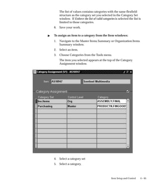 4 – 65
Item Setup and Control
The list of values contains categories with the same flexfield
structure as the category set you selected in the Category Set
window. If Enforce the list of valid categories is selected the list is
limited to those categories.
6. Save your work.
" To assign an item to a category from the Item windows:
1. Navigate to the Master Items Summary or Organization Items
Summary window.
2. Select an item.
3. Choose Categories from the Tools menu.
The item you selected appears at the top of the Category
Assignment window.
4. Select a category set
5. Select a category.
 