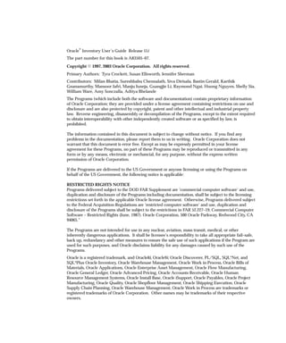 Oracler Inventory User’s Guide Release 11i
The part number for this book is A83505–07.
Copyright E 1997, 2003 Oracle Corporation. All rights reserved.
Primary Authors: Tyra Crockett, Susan Ellsworth, Jennifer Sherman
Contributors: Milan Bhatia, Sureshbabu Chennalath, Siva Dirisala, Bastin Gerald, Karthik
Gnanamurthy, Mansoor Jafri, Manju Juneja, Guangjie Li, Raymond Ngai, Huong Nguyen, Shelly Sia,
William Ware, Amy Sonczalla, Adtiya Bhelande
The Programs (which include both the software and documentation) contain proprietary information
of Oracle Corporation; they are provided under a license agreement containing restrictions on use and
disclosure and are also protected by copyright, patent and other intellectual and industrial property
law. Reverse engineering, disassembly or decompilation of the Programs, except to the extent required
to obtain interoperability with other independently created software or as specified by law, is
prohibited.
The information contained in this document is subject to change without notice. If you find any
problems in the documentation, please report them to us in writing. Oracle Corporation does not
warrant that this document is error free. Except as may be expressly permitted in your license
agreement for these Programs, no part of these Programs may be reproduced or transmitted in any
form or by any means, electronic or mechancial, for any purpose, without the express written
permission of Oracle Corporation.
If the Programs are delivered to the US Government or anyone licensing or using the Programs on
behalf of the US Government, the following notice is applicable:
RESTRICTED RIGHTS NOTICE
Programs delivered subject to the DOD FAR Supplement are ’commercial computer software’ and use,
duplication and disclosure of the Programs including documentation, shall be subject to the licensing
restrictions set forth in the applicable Oracle license agreement. Otherwise, Programs delivered subject
to the Federal Acquisition Regulations are ’restricted computer software’ and use, duplication and
disclosure of the Programs shall be subject to the restrictions in FAR 52.227–19, Commercial Computer
Software – Restricted Rights (June, 1987). Oracle Corporation, 500 Oracle Parkway, Redwood City, CA
94065.”
The Programs are not intended for use in any nuclear, aviation, mass transit, medical, or other
inherently dangerous applications. It shall be licensee’s responsibility to take all appropriate fail–safe,
back up, redundancy and other measures to ensure the safe use of such applications if the Program are
used for such purposes, and Oracle disclaims liability for any damages caused by such use of the
Programs.
Oracle is a registered trademark, and Oracle8i, Oracle9i, Oracle Discoverer, PL/SQL, SQL*Net, and
SQL*Plus Oracle Inventory, Oracle Warehouse Management, Oracle Work in Process, Oracle Bills of
Materials, Oracle Applications, Oracle Enterprise Asset Management, Oracle Flow Manufacturing,
Oracle General Ledger, Oracle Advanced Pricing, Oracle Accounts Receivable, Oracle Human
Resource Management Systems, Oracle Install Base, Oracle iSupport, Oracle Payables, Oracle Project
Manufacturing, Oracle Quality, Oracle Shopfloor Management, Oracle Shipping Execution, Oracle
Supply Chain Planning, Oracle Warehouse Management, Oracle Work in Process are trademarks or
registered trademarks of Oracle Corporation. Other names may be trademarks of their respective
owners.
 
