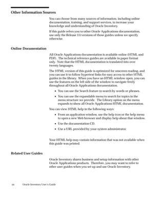 xx Oracle Inventory User’s Guide
Other Information Sources
You can choose from many sources of information, including online
documentation, training, and support services, to increase your
knowledge and understanding of Oracle Inventory.
If this guide refers you to other Oracle Applications documentation,
use only the Release 11i versions of those guides unless we specify
otherwise.
Online Documentation
All Oracle Applications documentation is available online (HTML and
PDF). The technical reference guides are available in paper format
only. Note that the HTML documentation is translated into over
twenty languages.
The HTML version of this guide is optimized for onscreen reading, and
you can use it to follow hypertext links for easy access to other HTML
guides in the library. When you have an HTML window open, you can
use the features on the left side of the window to navigate freely
throughout all Oracle Applications documentation.
• You can use the Search feature to search by words or phrases.
• You can use the expandable menu to search for topics in the
menu structure we provide. The Library option on the menu
expands to show all Oracle Applications HTML documentation.
You can view HTML help in the following ways:
• From an application window, use the help icon or the help menu
to open a new Web browser and display help about that window.
• Use the documentation CD.
• Use a URL provided by your system administrator.
Your HTML help may contain information that was not available when
this guide was printed.
Related User Guides
Oracle Inventory shares business and setup information with other
Oracle Applications products. Therefore, you may want to refer to
other user guides when you set up and use Oracle Inventory.
 