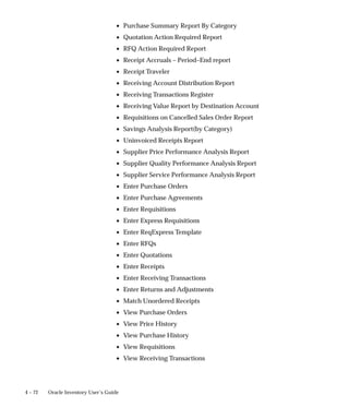 4 – 72 Oracle Inventory User’s Guide
• Purchase Summary Report By Category
• Quotation Action Required Report
• RFQ Action Required Report
• Receipt Accruals – Period–End report
• Receipt Traveler
• Receiving Account Distribution Report
• Receiving Transactions Register
• Receiving Value Report by Destination Account
• Requisitions on Cancelled Sales Order Report
• Savings Analysis Report(by Category)
• Uninvoiced Receipts Report
• Supplier Price Performance Analysis Report
• Supplier Quality Performance Analysis Report
• Supplier Service Performance Analysis Report
• Enter Purchase Orders
• Enter Purchase Agreements
• Enter Requisitions
• Enter Express Requisitions
• Enter ReqExpress Template
• Enter RFQs
• Enter Quotations
• Enter Receipts
• Enter Receiving Transactions
• Enter Returns and Adjustments
• Match Unordered Receipts
• View Purchase Orders
• View Price History
• View Purchase History
• View Requisitions
• View Receiving Transactions
 