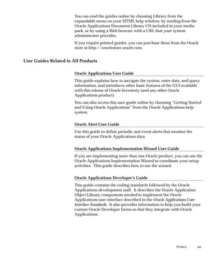 xxi
Preface
You can read the guides online by choosing Library from the
expandable menu on your HTML help window, by reading from the
Oracle Applications Document Library CD included in your media
pack, or by using a Web browser with a URL that your system
administrator provides.
If you require printed guides, you can purchase them from the Oracle
store at http://oraclestore.oracle.com.
User Guides Related to All Products
Oracle Applications User Guide
This guide explains how to navigate the system, enter data, and query
information, and introduces other basic features of the GUI available
with this release of Oracle Inventory (and any other Oracle
Applications product).
You can also access this user guide online by choosing “Getting Started
and Using Oracle Applications” from the Oracle Applications help
system.
Oracle Alert User Guide
Use this guide to define periodic and event alerts that monitor the
status of your Oracle Applications data.
Oracle Applications Implementation Wizard User Guide
If you are implementing more than one Oracle product, you can use the
Oracle Applications Implementation Wizard to coordinate your setup
activities. This guide describes how to use the wizard.
Oracle Applications Developer’s Guide
This guide contains the coding standards followed by the Oracle
Applications development staff. It describes the Oracle Application
Object Library components needed to implement the Oracle
Applications user interface described in the Oracle Applications User
Interface Standards. It also provides information to help you build your
custom Oracle Developer forms so that they integrate with Oracle
Applications.
 