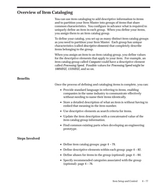 4 – 77
Item Setup and Control
Overview of Item Cataloging
You can use item cataloging to add descriptive information to items
and to partition your Item Master into groups of items that share
common characteristics. You configure in advance what is required to
uniquely define an item in each group. When you define your items,
you assign them to an item catalog group.
To define your catalog, you set up as many distinct item catalog groups
as you need to partition your Item Master. Each group has unique
characteristics (called descriptive elements) that completely describe
items belonging to the group.
When you assign an item to an item catalog group, you define values
for the descriptive elements that apply to your item. For example, an
item catalog group called Computer could have a descriptive element
called Processing Speed. Possible values for Processing Speed might be
100MHZ, 133MHZ, and so on.
Benefits
Once the process of defining and cataloging items is complete, you can:
• Provide standard language in referring to items, enabling
companies in the same industry to communicate effectively
without needing to name their items identically.
• Store a detailed description of what an item is without having to
embed that meaning in the item number.
• Use descriptive elements as search criteria for items.
• Update the item description with a concatenated value of the
item catalog group information.
• Find common existing parts when developing an engineering
prototype.
Steps Involved
• Define item catalog groups: page 4 – 79.
• Define descriptive elements within each group: page 4 – 82.
• Define aliases for items in the group (optional): page 4 – 84.
• Specify recommended categories associated with the group
(optional): page 4 – 76.
 