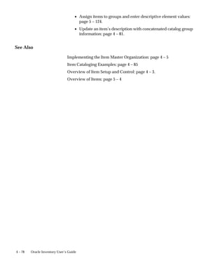 4 – 78 Oracle Inventory User’s Guide
• Assign items to groups and enter descriptive element values:
page 5 – 124.
• Update an item’s description with concatenated catalog group
information: page 4 – 81.
See Also
Implementing the Item Master Organization: page 4 – 5
Item Cataloging Examples: page 4 – 85
Overview of Item Setup and Control: page 4 – 3.
Overview of Items: page 5 – 4
 